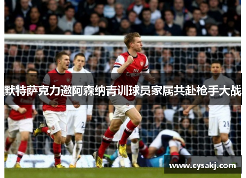 默特萨克力邀阿森纳青训球员家属共赴枪手大战